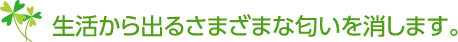 生活から出るさまざまな匂いを消します。