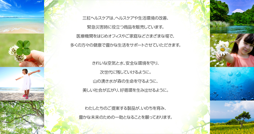 三紅ヘルスケアは、ヘルスケアや生活環境の改善、緊急災害時に役立つ商品を販売しています。医療機関をはじめオフィスやご家庭などさまざまな場で、多くの方々の健康で豊かな生活をサポートさせていただきます。 きれいな空気と水、安全な環境を守り、次世代に残していけるように。 山の湧き水が森の生命を守るように、美しい社会が広がり、好循環を生み出せるように。 わたしたちのご提案する製品が、いのちを育み、豊かな未来のための一助となることを願っております。